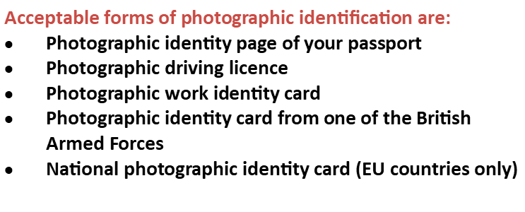 Acceptable forms of photographic identification are: photographic identity page of your passport, photographic driving licence, photographic work identity card, photographic identity card from one of the British Armed Forces, national photographic identity card (EU countries only)